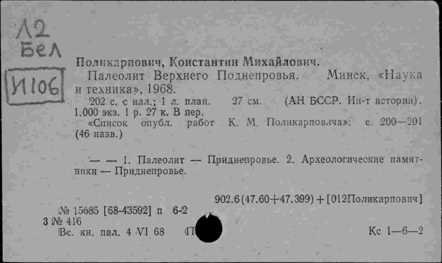 ﻿Л2 Бел ИЇо€
Поликарпович, Константин Михайлович.
Палеолит Верхнего Поднепровья. Минск, «Наука и техника», 1968.
202 с. с илл.; 1 л. план. 27 см. (АН БССР. Ин-т истории).
1.000 экз. 1 р. 27 к. В пер.
«Список опубл, работ К. М. Поликарповича»: с. 200—201 (46 назв.)
--------- 1. Палеолит — Приднепровье. 2. Археологические памятники — Приднепровье.
№ 15685 [68-4'3992] п
3 '№ 416
Вс. кн. пал. 4 VI 68
902.6(47.60+47.309) + [012Поликарпович]
Кс 1—6—2